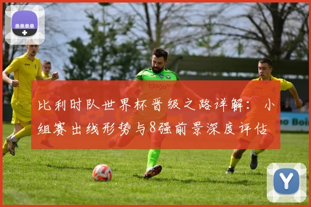 比利时队世界杯晋级之路详解：小组赛出线形势与8强前景深度评估