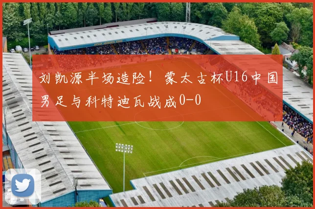 刘凯源半场造险！蒙太古杯U16中国男足与科特迪瓦战成0-0