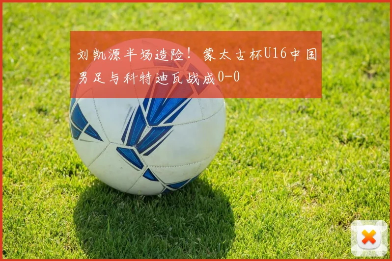 刘凯源半场造险！蒙太古杯U16中国男足与科特迪瓦战成0-0
