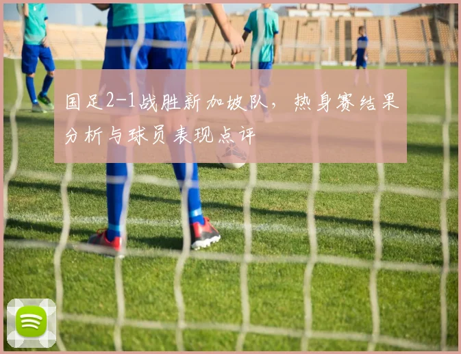 国足2-1战胜新加坡队，热身赛结果分析与球员表现点评