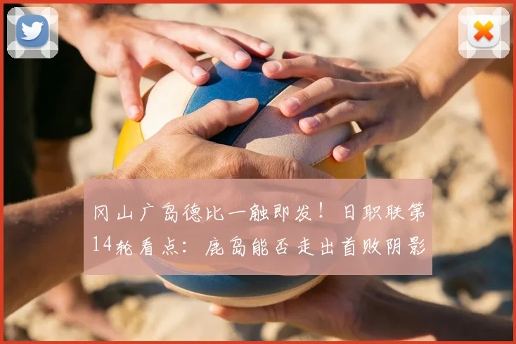 冈山广岛德比一触即发!日职联第14轮看点:鹿岛能否走出首败阴影?