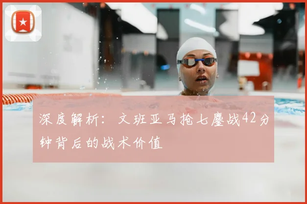 深度解析：文班亚马抢七鏖战42分钟背后的战术价值