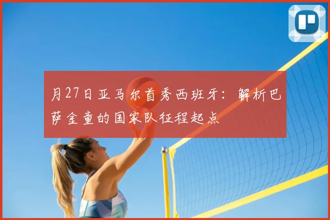 月27日亚马尔首秀西班牙：解析巴萨金童的国家队征程起点