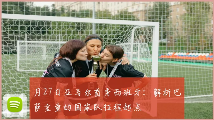 月27日亚马尔首秀西班牙:解析巴萨金童的国家队征程起点